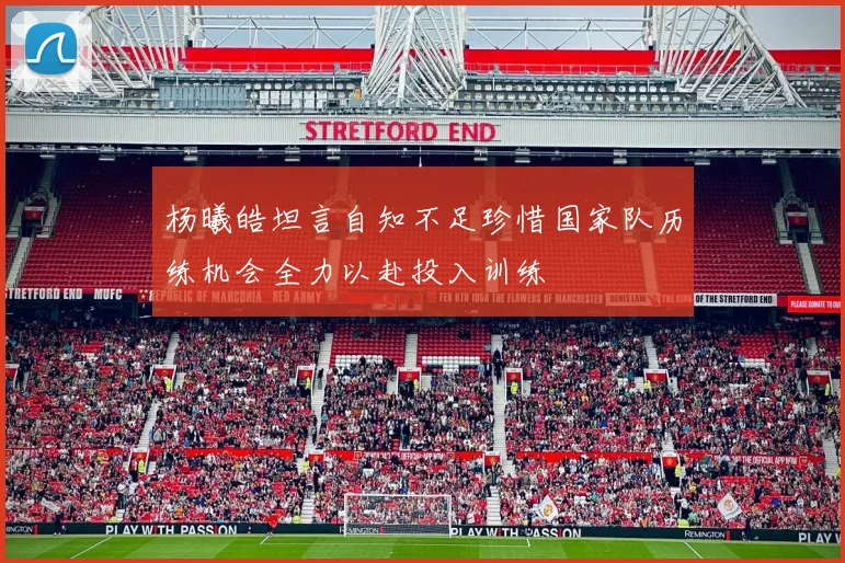 杨曦皓坦言自知不足珍惜国家队历练机会全力以赴投入训练