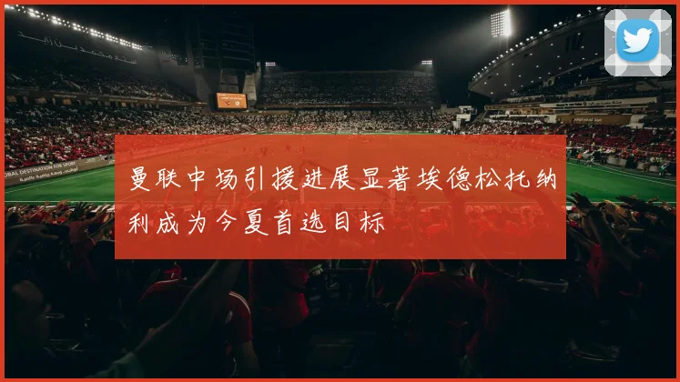 曼联中场引援进展显著埃德松托纳利成为今夏首选目标