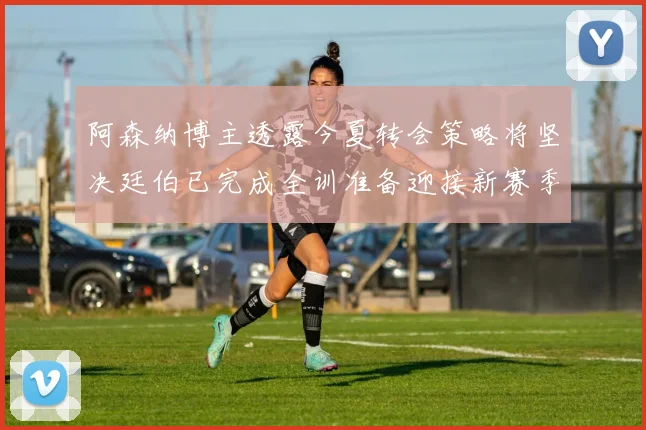 阿森纳博主透露今夏转会策略将坚决廷伯已完成全训准备迎接新赛季