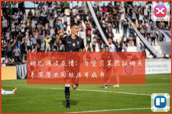 姆巴佩谈友情：与登贝莱图拉姆关系深厚共同经历可成书