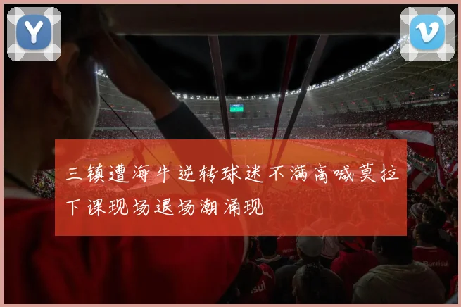 三镇遭海牛逆转球迷不满高喊莫拉下课现场退场潮涌现