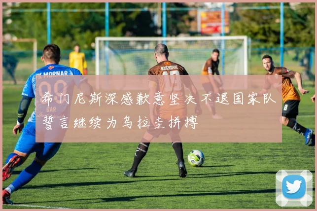 希门尼斯深感歉意坚决不退国家队誓言继续为乌拉圭拼搏