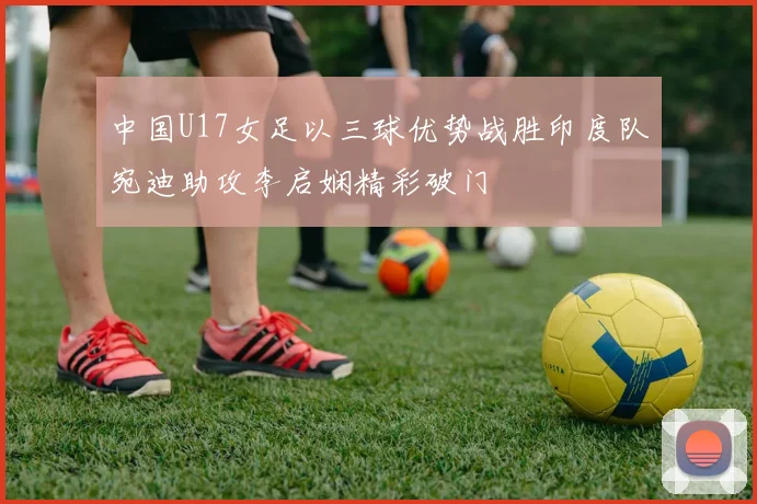 中国U17女足以三球优势战胜印度队宛迪助攻李启娴精彩破门