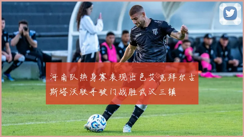河南队热身赛表现出色艾克拜尔古斯塔沃联手破门战胜武汉三镇